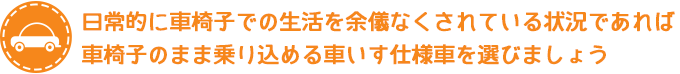 日常的に車椅子での生活を余儀なくされている状況であれば車椅子のまま乗り込める車いす仕様車を選びましょう